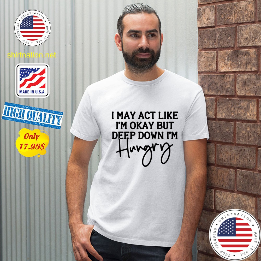 I may act like Im okay bot deep down Im hungry Shirt56562