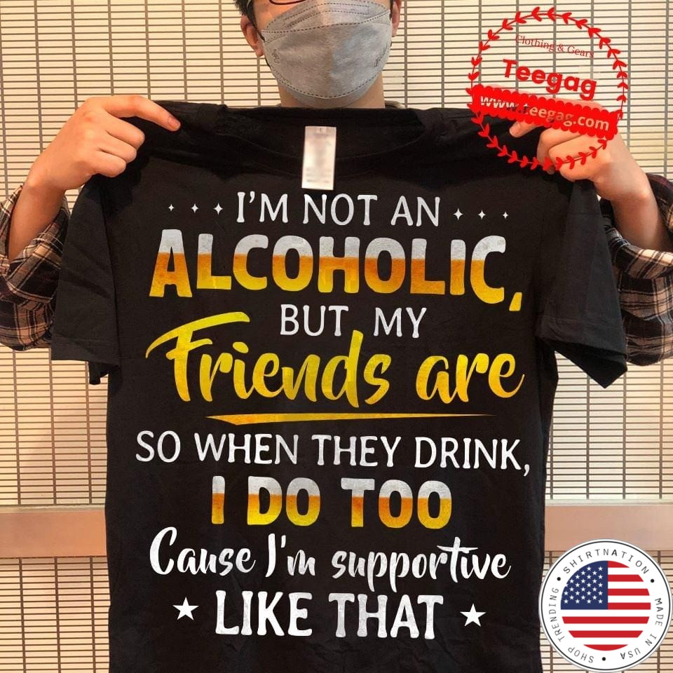 I'm not an alcoholic but my friend are so when they drink I do too cause I'm supportive like that shirt