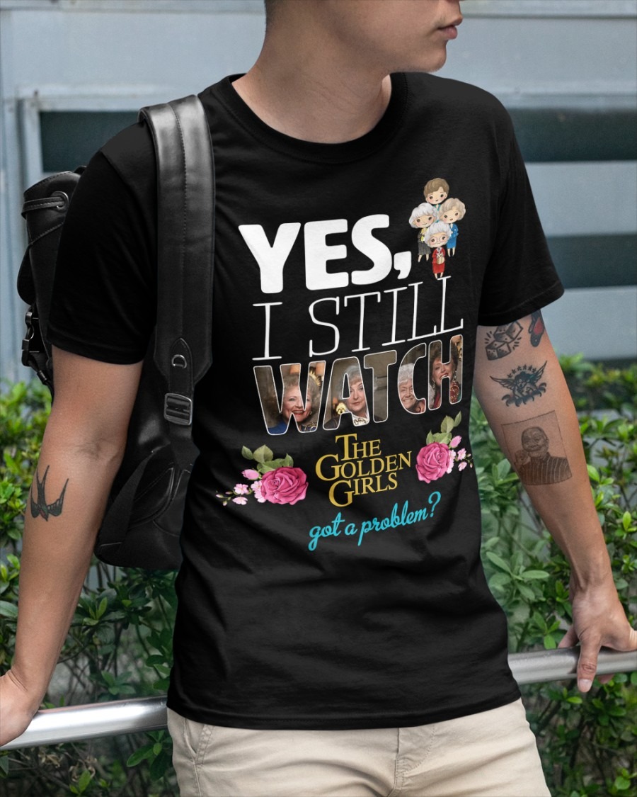 Yes I still watch the golden girls got a problem shirt